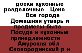   доски кухонные разделочные › Цена ­ 100 - Все города Домашняя утварь и предметы быта » Посуда и кухонные принадлежности   . Амурская обл.,Сковородинский р-н